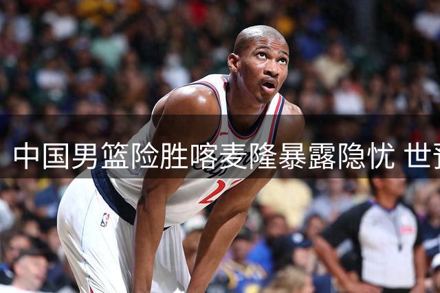 中国男篮险胜喀麦隆暴露隐忧 世预赛前年轻球员成长迫在眉睫