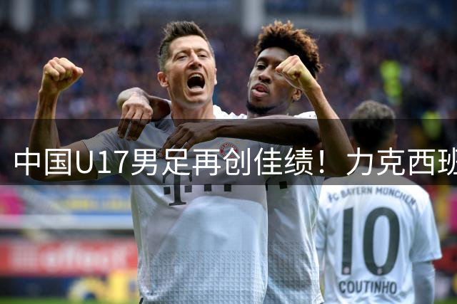 中国U17男足再创佳绩！力克西班牙劲旅豪取两连胜 日本教头执教显成效