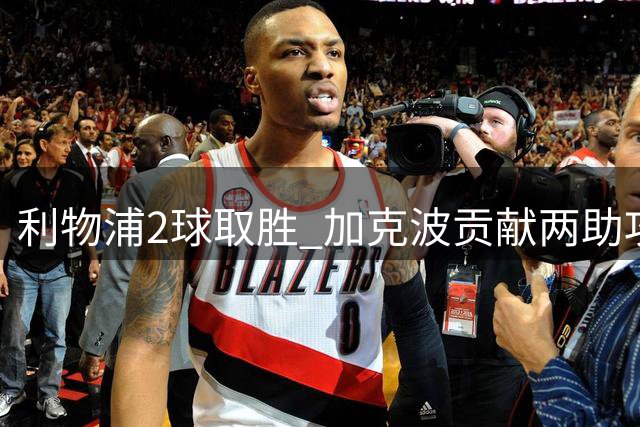 利物浦2球取胜 加克波贡献两助攻多项数据亮眼