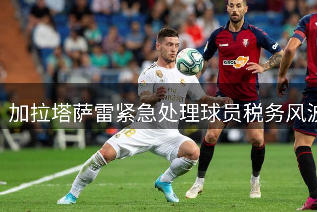 加拉塔萨雷紧急处理球员税务风波 奥斯梅恩欠税事件内幕曝光