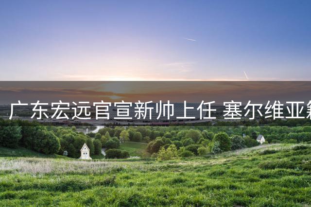 广东宏远官宣新帅上任 塞尔维亚籍教头执掌教鞭