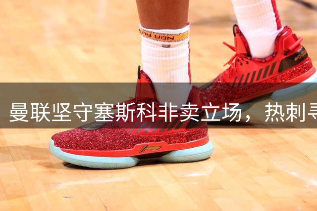 曼联坚守塞斯科非卖立场，热刺寻锋计划受阻