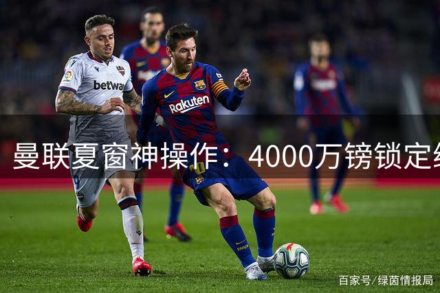 曼联夏窗神操作：4000万镑锁定维拉锋霸 荷兰水货遭尤文挖角