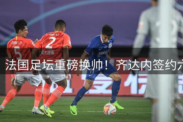 法国足坛重磅换帅！齐达内签约六年掌舵高卢雄鸡