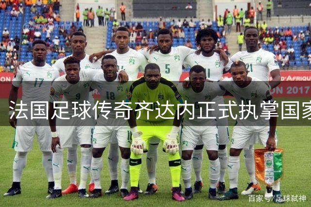 法国足球传奇齐达内正式执掌国家队教鞭 将率队冲击三届大赛