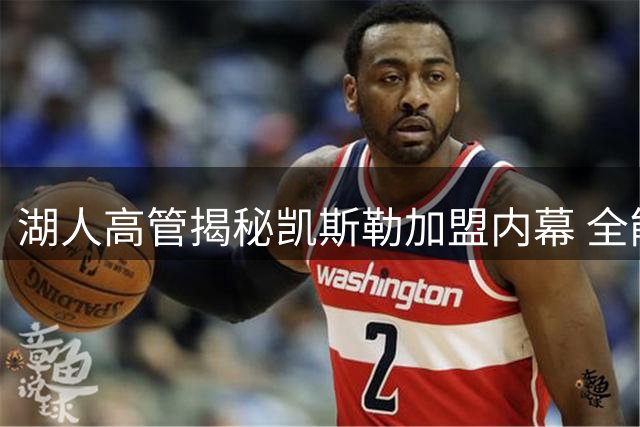 湖人高管揭秘凯斯勒加盟内幕 全能中锋或将重塑紫金军团攻防体系