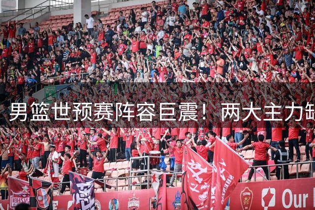男篮世预赛阵容巨震！两大主力缺席催生新机遇