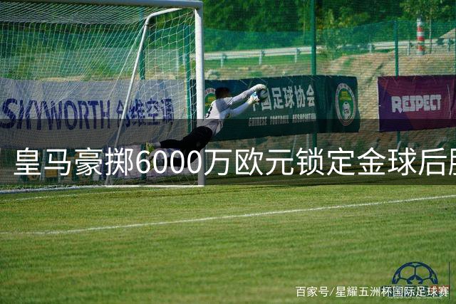 皇马豪掷6000万欧元锁定金球后腰，西甲争冠格局将迎来巨变
