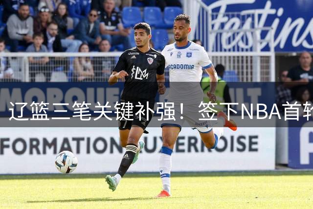 辽篮三笔关键补强！签下NBA首轮秀+前国青队长，给付豪2年顶薪