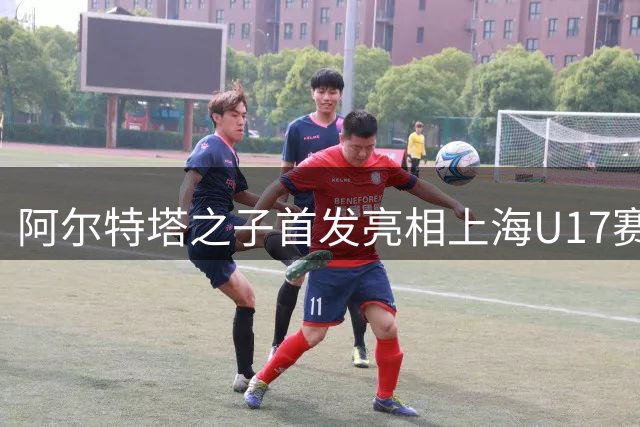 阿尔特塔之子首发亮相上海U17赛事，阿森纳新星引关注