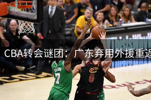 CBA转会谜团：广东弃用外援重返广州 朱芳雨引援策略遭质疑