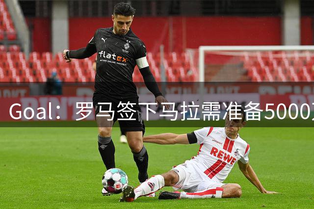 Goal：罗马签下马拉需准备5000万欧，但球员可能不喜欢意甲