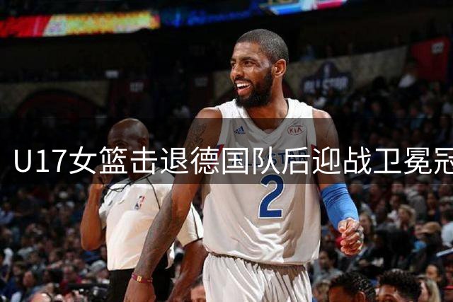 U17女篮击退德国队后迎战卫冕冠军，中欧体育巅峰对决即将上演